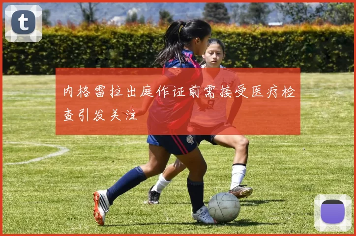 内格雷拉出庭作证前需接受医疗检查引发关注