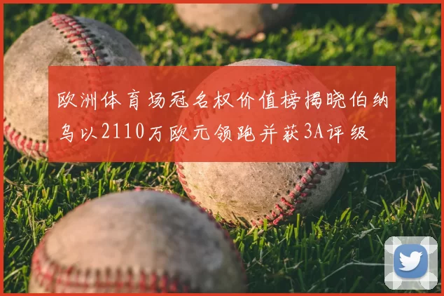 欧洲体育场冠名权价值榜揭晓伯纳乌以2110万欧元领跑并获3A评级