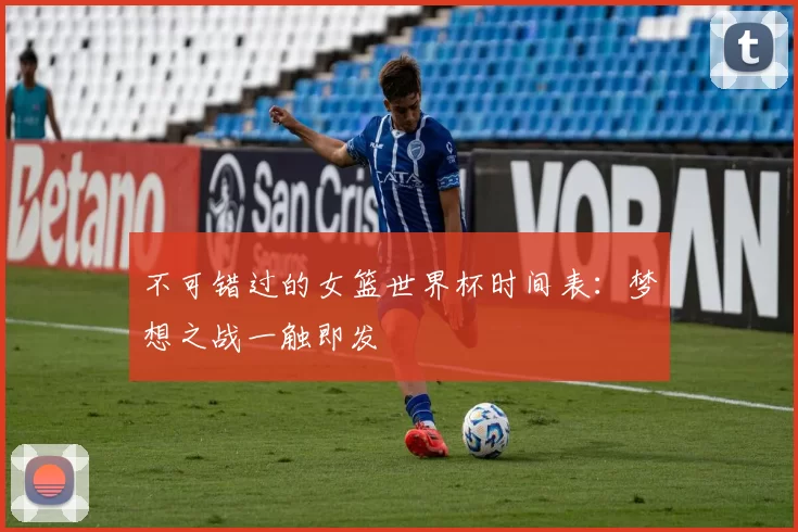不可错过的女篮世界杯时间表:梦想之战一触即发