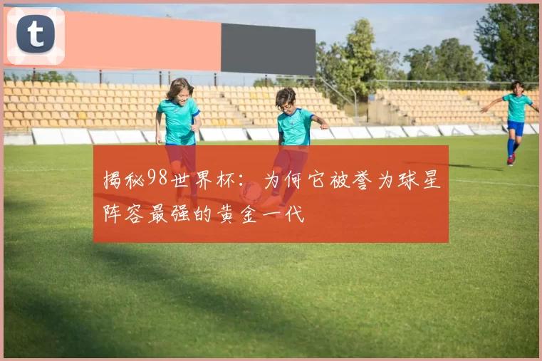 揭秘98世界杯:为何它被誉为球星阵容最强的黄金一代