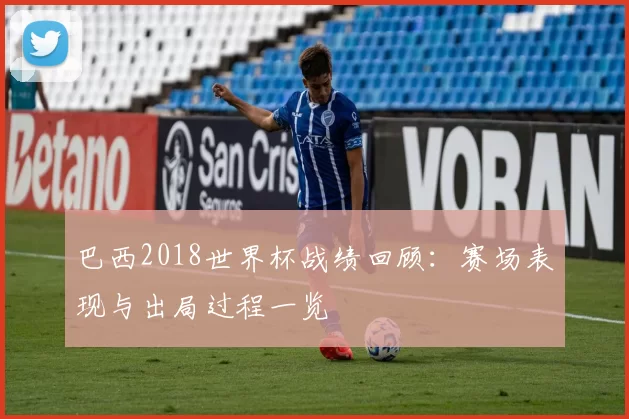 巴西2018世界杯战绩回顾：赛场表现与出局过程一览