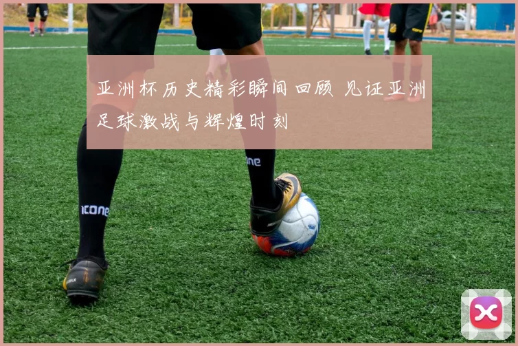 亚洲杯历史精彩瞬间回顾 见证亚洲足球激战与辉煌时刻