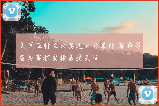 美国亚特兰大奥运会开幕即 赛事筹备与赛程安排备受关注