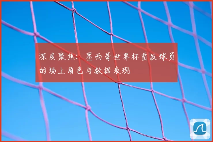 深度聚焦:墨西哥世界杯首发球员的场上角色与数据表现