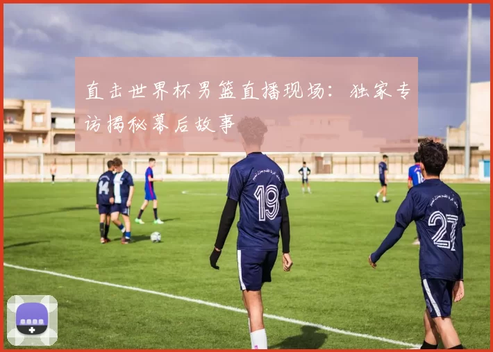 直击世界杯男篮直播现场:独家专访揭秘幕后故事