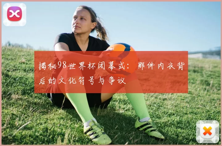 揭秘98世界杯闭幕式：那件内衣背后的文化符号与争议