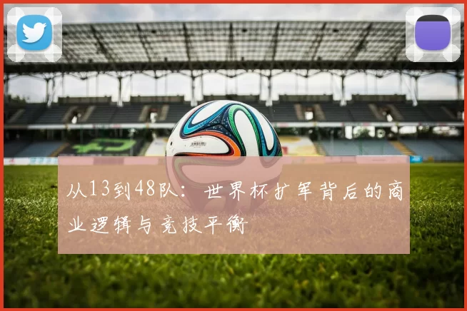 从13到48队:世界杯扩军背后的商业逻辑与竞技平衡