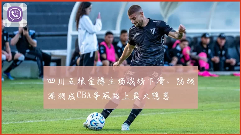 四川五粮金樽主场战绩下滑，防线漏洞成CBA争冠路上最大隐患