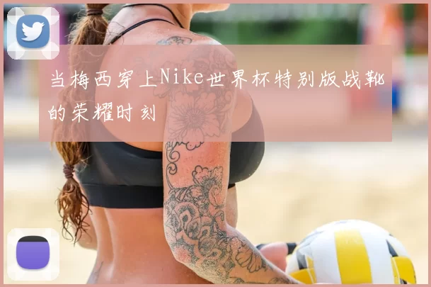 当梅西穿上Nike世界杯特别版战靴的荣耀时刻
