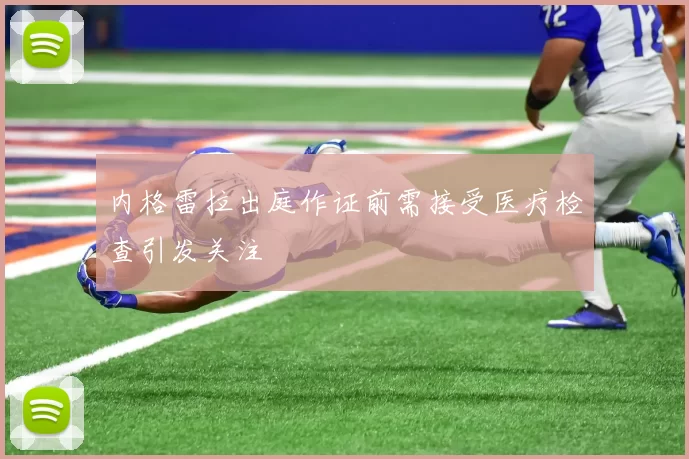 内格雷拉出庭作证前需接受医疗检查引发关注