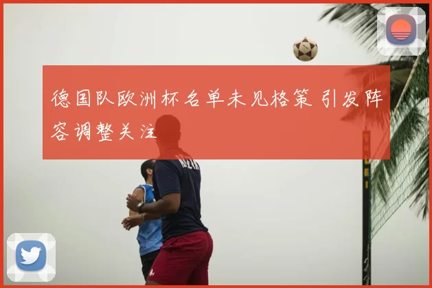 德国队欧洲杯名单未见格策 引发阵容调整关注