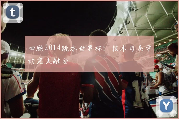 回顾2014跳水世界杯:技术与美学的完美融合