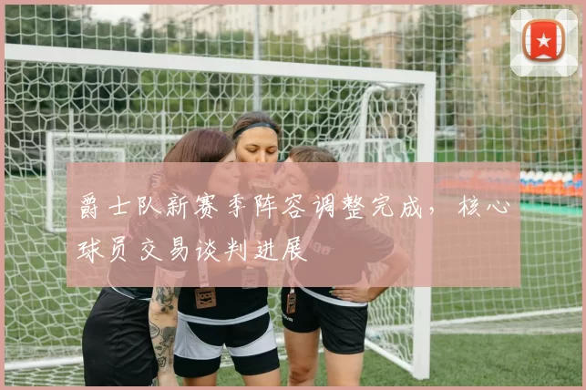 爵士队新赛季阵容调整完成，核心球员交易谈判进展