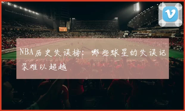 NBA历史失误榜:哪些球星的失误记录难以超越
