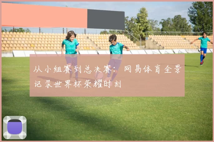 从小组赛到总决赛：网易体育全景记录世界杯荣耀时刻