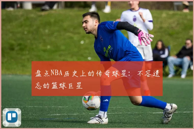盘点NBA历史上的传奇球星:不容遗忘的篮球巨星