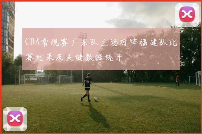 CBA常规赛广东队主场对阵福建队比赛结果及关键数据统计