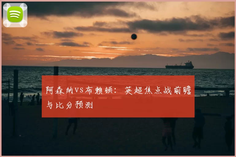 阿森纳vs布赖顿:英超焦点战前瞻与比分预测