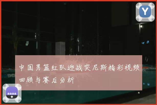 中国男篮红队迎战突尼斯精彩视频回顾与赛后分析