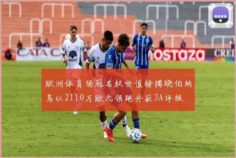 欧洲体育场冠名权价值榜揭晓伯纳乌以2110万欧元领跑并获3A评级