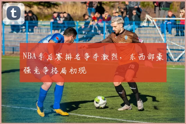 NBA季后赛排名争夺激烈，东西部豪强竞争格局初现