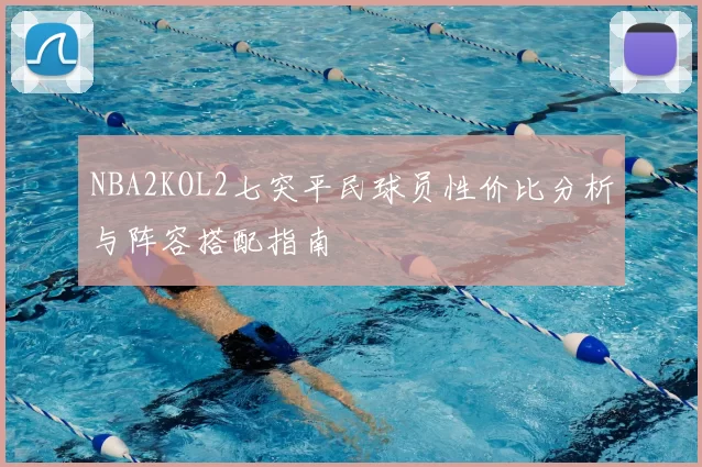 NBA2KOL2七突平民球员性价比分析与阵容搭配指南