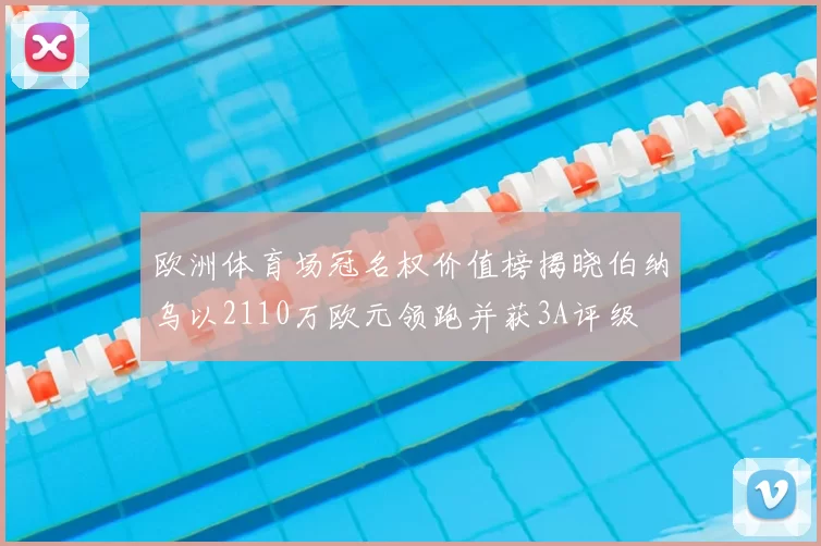 欧洲体育场冠名权价值榜揭晓伯纳乌以2110万欧元领跑并获3A评级