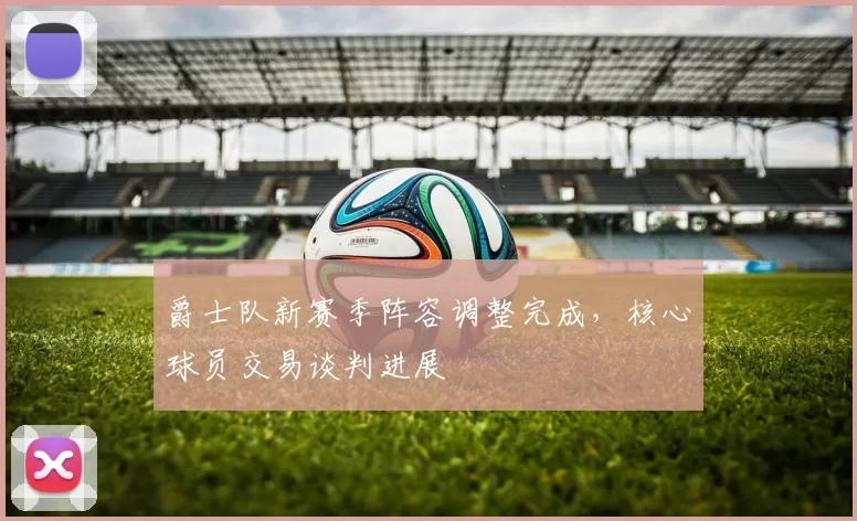 爵士队新赛季阵容调整完成，核心球员交易谈判进展