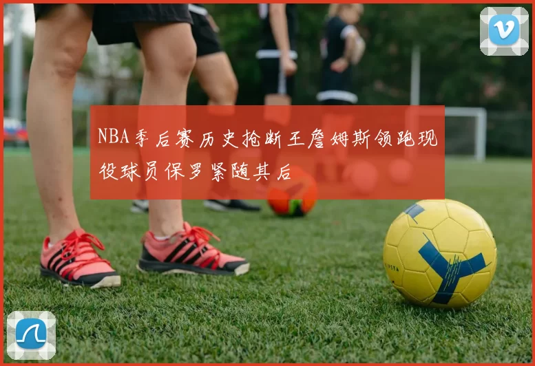 NBA季后赛历史抢断王詹姆斯领跑现役球员保罗紧随其后
