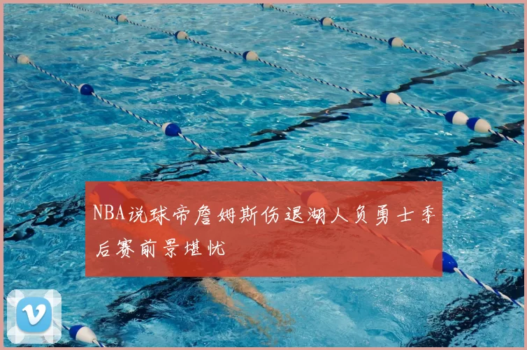 NBA说球帝詹姆斯伤退湖人负勇士季后赛前景堪忧