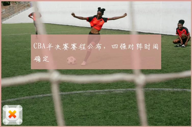 CBA半决赛赛程公布，四强对阵时间确定
