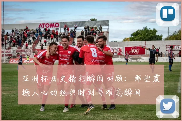 亚洲杯历史精彩瞬间回顾：那些震撼人心的经典时刻与难忘瞬间