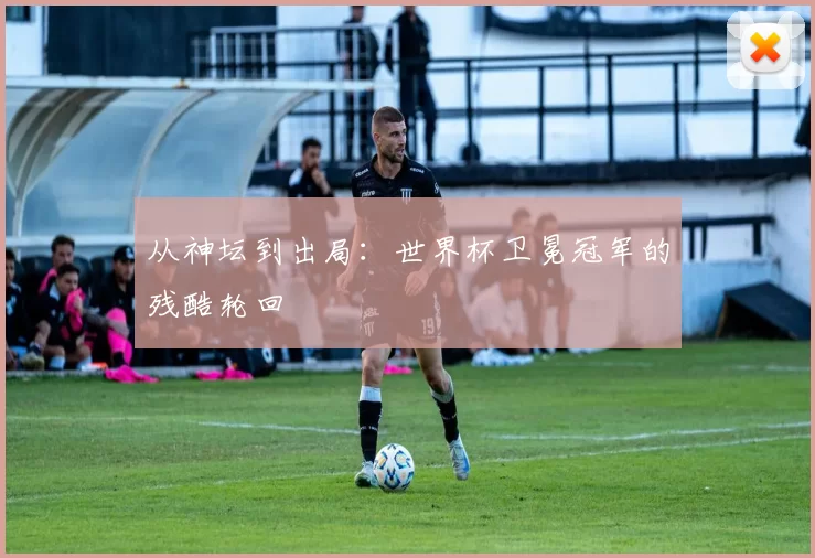 从神坛到出局：世界杯卫冕冠军的残酷轮回