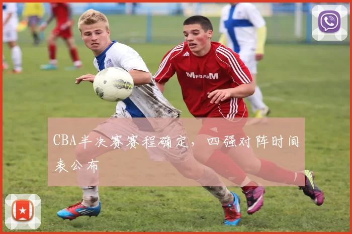CBA半决赛赛程确定，四强对阵时间表公布