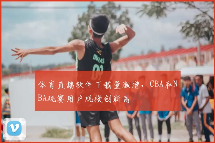 体育直播软件下载量激增，CBA和NBA观赛用户规模创新高