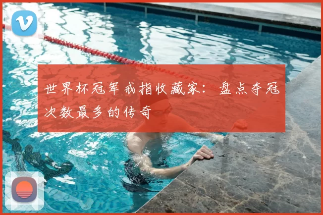 世界杯冠军戒指收藏家:盘点夺冠次数最多的传奇