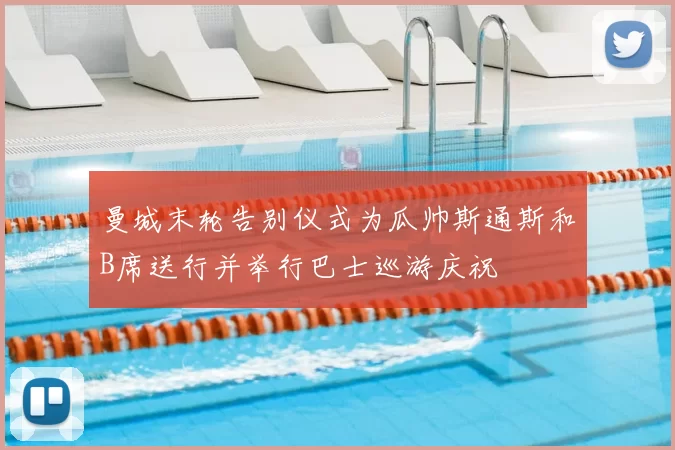 曼城末轮告别仪式为瓜帅斯通斯和B席送行并举行巴士巡游庆祝