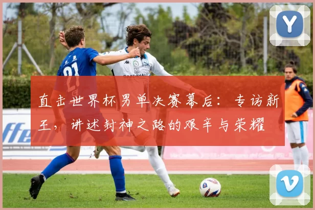直击世界杯男单决赛幕后:专访新王,讲述封神之路的艰辛与荣耀