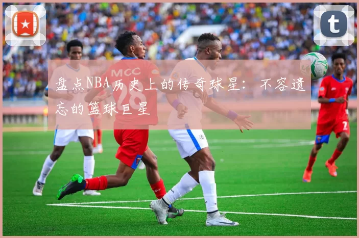 盘点NBA历史上的传奇球星：不容遗忘的篮球巨星