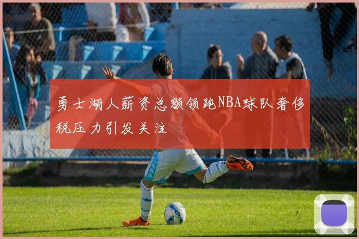 勇士湖人薪资总额领跑NBA球队奢侈税压力引发关注