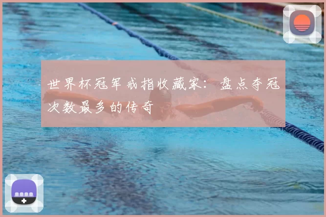 世界杯冠军戒指收藏家:盘点夺冠次数最多的传奇
