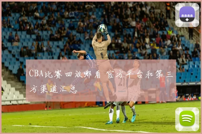 CBA比赛回放哪看 官方平台和第三方渠道汇总