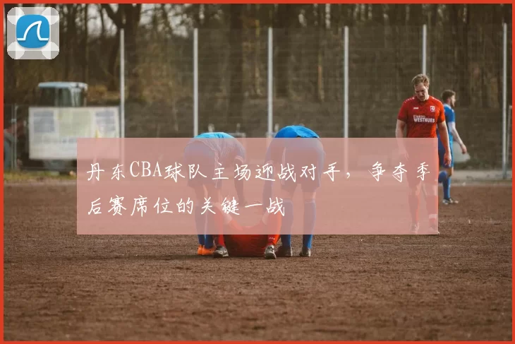 丹东CBA球队主场迎战对手，争夺季后赛席位的关键一战