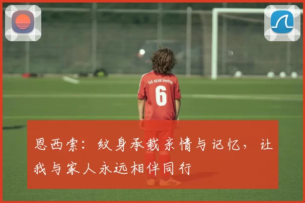 恩西索:纹身承载亲情与记忆,让我与家人永远相伴同行