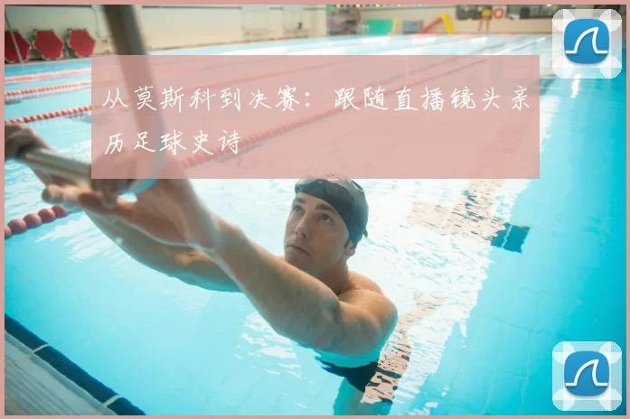 从莫斯科到决赛:跟随直播镜头亲历足球史诗