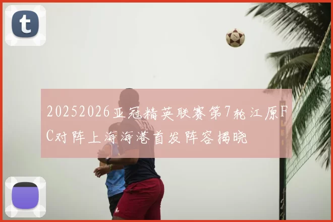 20252026亚冠精英联赛第7轮江原FC对阵上海海港首发阵容揭晓