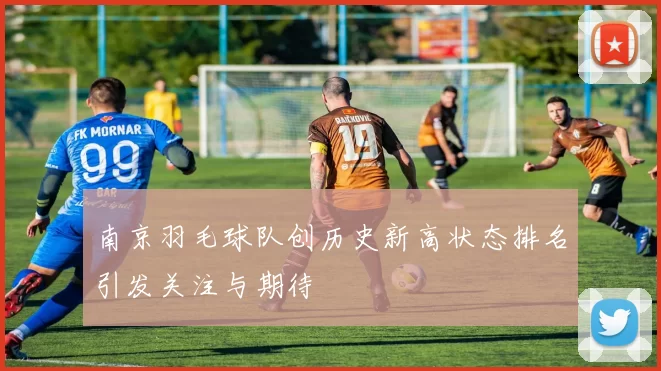 南京羽毛球队创历史新高状态排名引发关注与期待