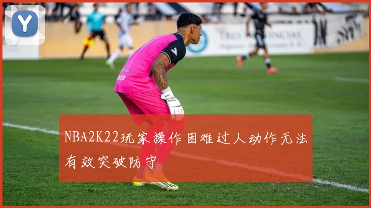 NBA2K22玩家操作困难过人动作无法有效突破防守