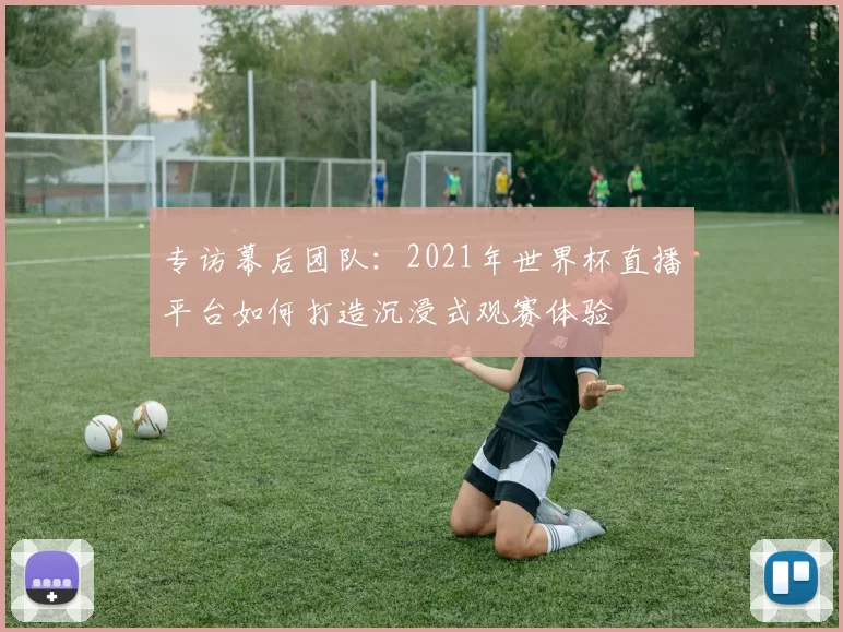专访幕后团队:2021年世界杯直播平台如何打造沉浸式观赛体验