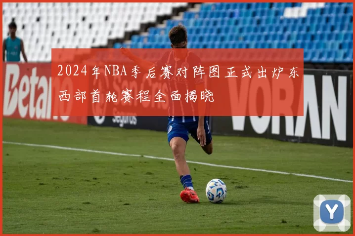2024年NBA季后赛对阵图正式出炉东西部首轮赛程全面揭晓
